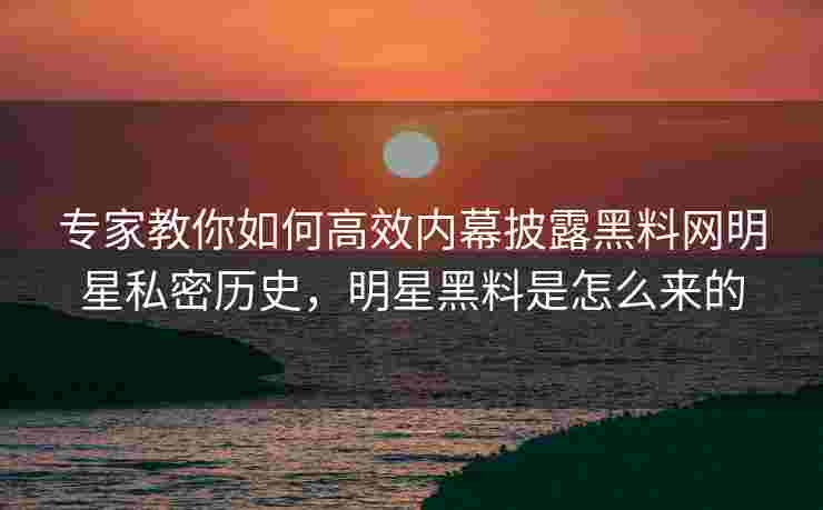 专家教你如何高效内幕披露黑料网明星私密历史,明星黑料是怎么来的 专家教你如何高效内幕披露黑料网明星私密历史,明星黑料是怎么来的