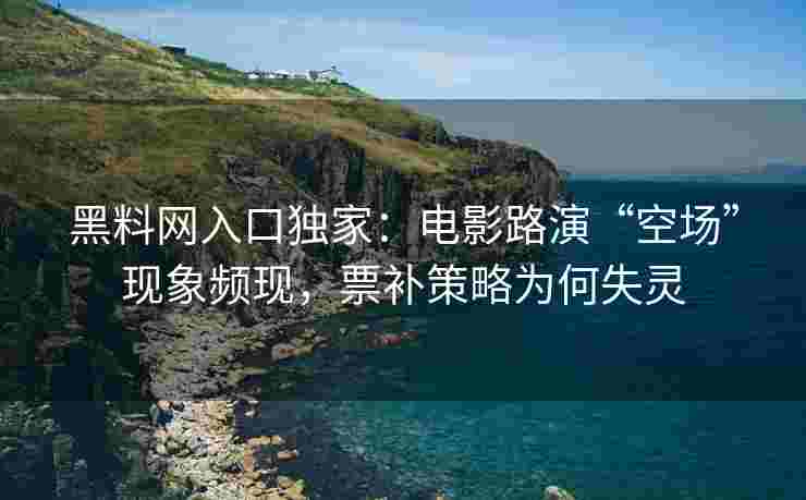 黑料网入口独家：电影路演“空场”现象频现，票补策略为何失灵