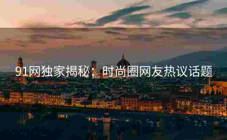 91网独家揭秘：时尚圈网友热议话题