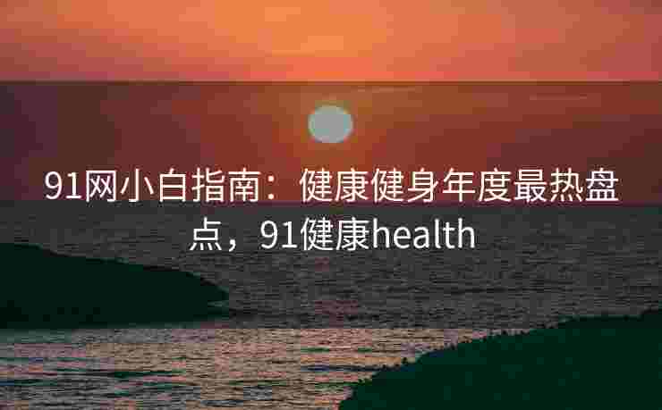 91网小白指南:健康健身年度最热盘点,91健康health 91网小白指南:健康健身年度最热盘点,91健康health