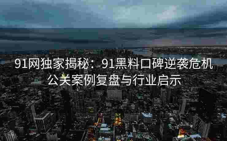 91网独家揭秘:91黑料口碑逆袭危机公关案例复盘与行业启示 91网独家揭秘:91黑料口碑逆袭危机公关案例复盘与行业启示