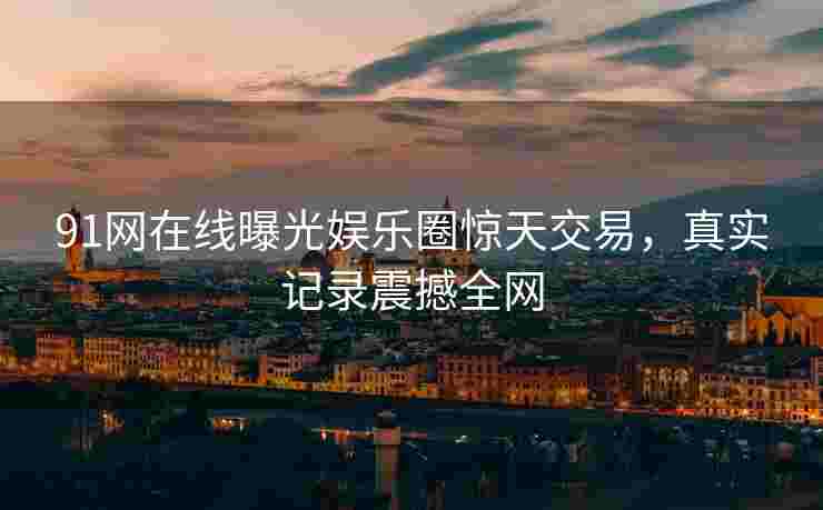 91网在线曝光娱乐圈惊天交易，真实记录震撼全网