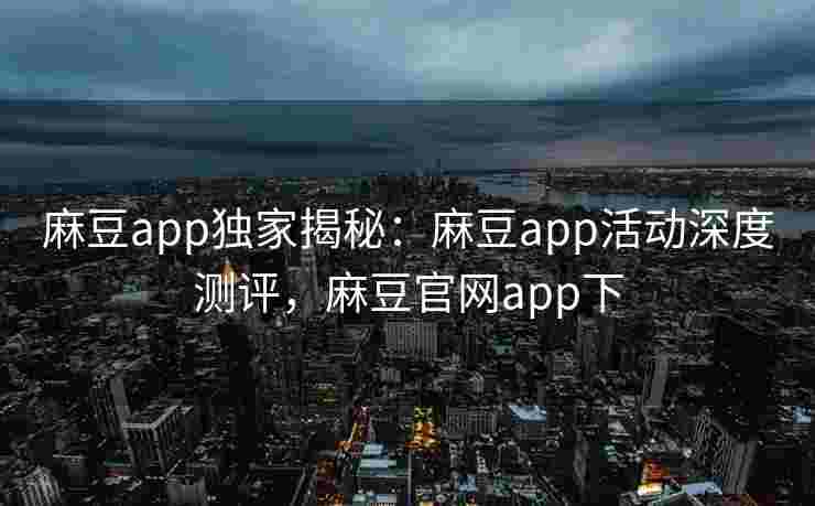 麻豆app独家揭秘：麻豆app活动深度测评，麻豆官网app下