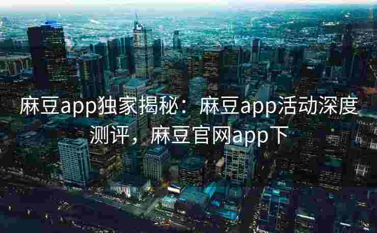 麻豆app独家揭秘:麻豆app活动深度测评,麻豆官网app下 麻豆app独家揭秘:麻豆app活动深度测评,麻豆官网app下