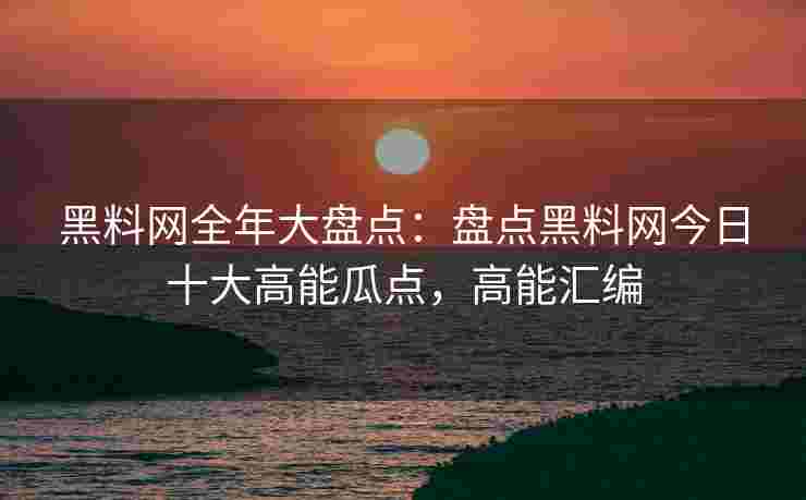 黑料网全年大盘点：盘点黑料网今日十大高能瓜点，高能汇编
