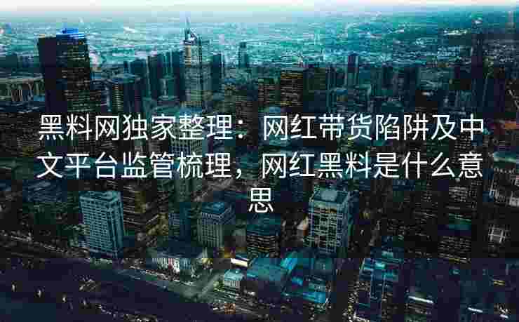 黑料网独家整理:网红带货陷阱及中文平台监管梳理,网红黑料是什么意思 黑料网独家整理:网红带货陷阱及中文平台监管梳理,网红黑料是什么意思