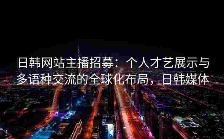日韩网站主播招募:个人才艺展示与多语种交流的全球化布局,日韩媒体 日韩网站主播招募:个人才艺展示与多语种交流的全球化布局,日韩媒体