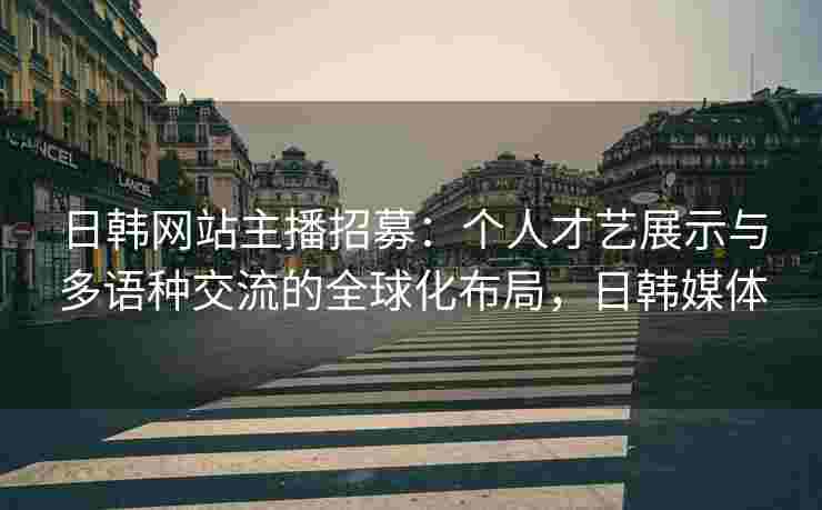 日韩网站主播招募：个人才艺展示与多语种交流的全球化布局，日韩媒体