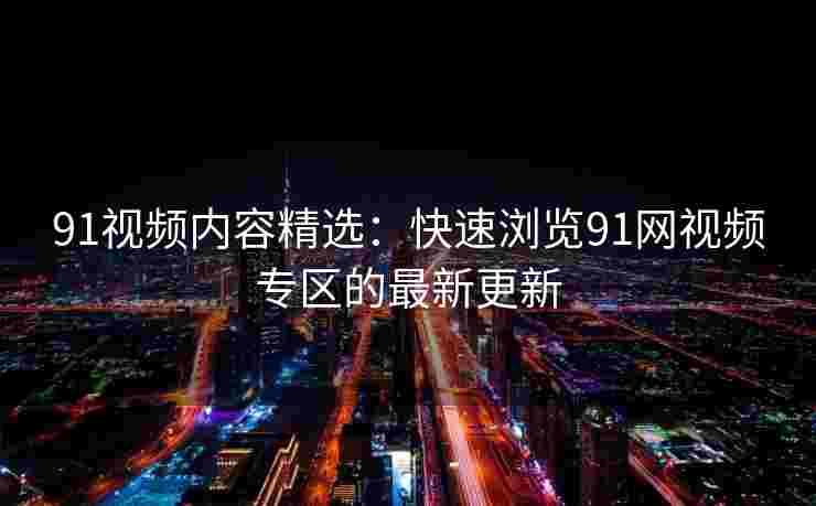 91视频内容精选:快速浏览91网视频专区的最新更新 91视频内容精选:快速浏览91网视频专区的最新更新