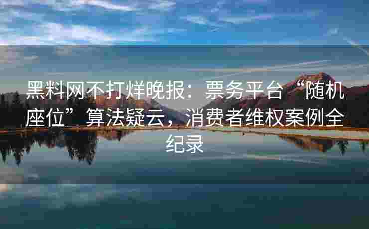 黑料网不打烊晚报：票务平台“随机座位”算法疑云，消费者维权案例全纪录
