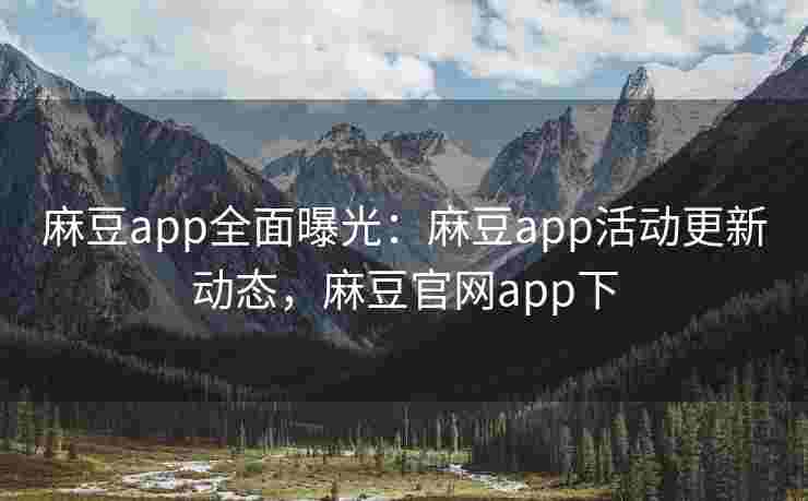 麻豆app全面曝光：麻豆app活动更新动态，麻豆官网app下