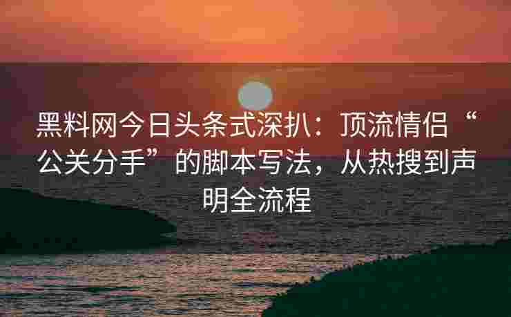 黑料网今日头条式深扒：顶流情侣“公关分手”的脚本写法，从热搜到声明全流程