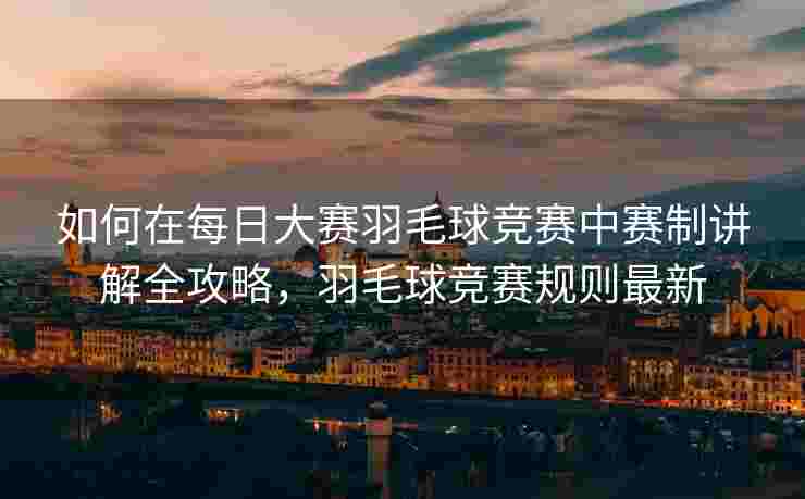 如何在每日大赛羽毛球竞赛中赛制讲解全攻略，羽毛球竞赛规则最新
