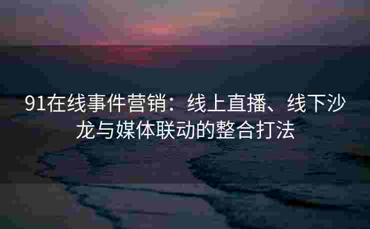 91在线事件营销：线上直播、线下沙龙与媒体联动的整合打法