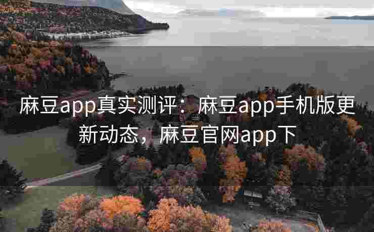 麻豆app真实测评：麻豆app手机版更新动态，麻豆官网app下