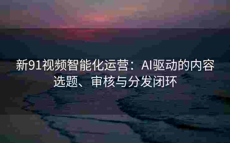 新91视频智能化运营：AI驱动的内容选题、审核与分发闭环